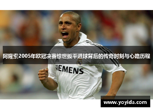 阿隆索2005年欧冠决赛惊世扳平进球背后的传奇时刻与心路历程