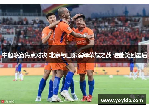 中超联赛焦点对决 北京与山东演绎荣耀之战 谁能笑到最后