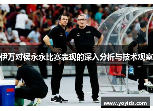 伊万对侯永永比赛表现的深入分析与技术观察