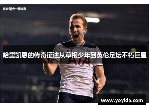 哈里凯恩的传奇征途从草根少年到英伦足坛不朽巨星